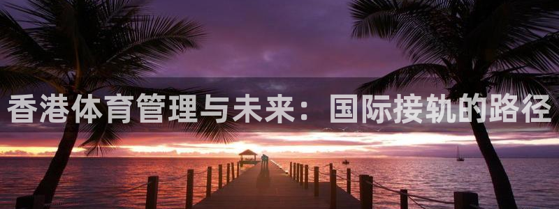 必一体育游戏特色：香港体育管理与未来：国际接轨的路径